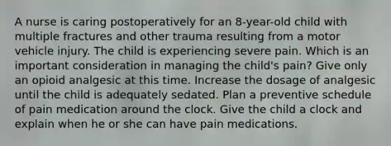 A nurse is caring postoperatively for an 8-year-old child with multiple fractures and other trauma resulting from a motor vehicle injury. The child is experiencing severe pain. Which is an important consideration in managing the child's pain? Give only an opioid analgesic at this time. Increase the dosage of analgesic until the child is adequately sedated. Plan a preventive schedule of pain medication around the clock. Give the child a clock and explain when he or she can have pain medications.