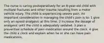 The nurse is caring postoperatively for an 8-year-old child with multiple fractures and other trauma resulting from a motor vehicle injury. The child is experiencing severe pain. An important consideration in managing the child's pain is to: 1 give only an opioid analgesic at this time. 2 increase the dosage of analgesic until the child is adequately sedated. 3 plan a preventive schedule of pain medication around the clock. 4 give the child a clock and explain when he or she can have pain medications.