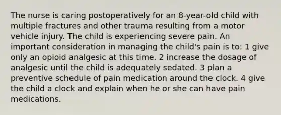 The nurse is caring postoperatively for an 8-year-old child with multiple fractures and other trauma resulting from a motor vehicle injury. The child is experiencing severe pain. An important consideration in managing the child's pain is to: 1 give only an opioid analgesic at this time. 2 increase the dosage of analgesic until the child is adequately sedated. 3 plan a preventive schedule of pain medication around the clock. 4 give the child a clock and explain when he or she can have pain medications.