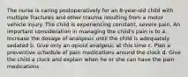 The nurse is caring postoperatively for an 8-year-old child with multiple fractures and other trauma resulting from a motor vehicle injury. The child is experiencing constant, severe pain. An important consideration in managing the child's pain is to a. Increase the dosage of analgesic until the child is adequately sedated b. Give only an opioid analgesic at this time c. Plan a preventive schedule of pain medications around the clock d. Give the child a clock and explain when he or she can have the pain medications