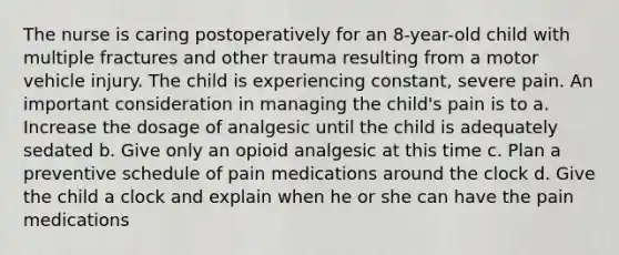 The nurse is caring postoperatively for an 8-year-old child with multiple fractures and other trauma resulting from a motor vehicle injury. The child is experiencing constant, severe pain. An important consideration in managing the child's pain is to a. Increase the dosage of analgesic until the child is adequately sedated b. Give only an opioid analgesic at this time c. Plan a preventive schedule of pain medications around the clock d. Give the child a clock and explain when he or she can have the pain medications