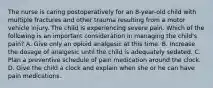 The nurse is caring postoperatively for an 8-year-old child with multiple fractures and other trauma resulting from a motor vehicle injury. The child is experiencing severe pain. Which of the following is an important consideration in managing the child's pain? A. Give only an opioid analgesic at this time. B. Increase the dosage of analgesic until the child is adequately sedated. C. Plan a preventive schedule of pain medication around the clock. D. Give the child a clock and explain when she or he can have pain medications.