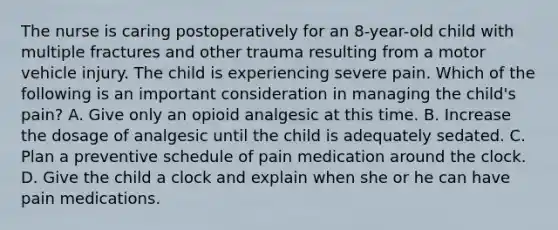 The nurse is caring postoperatively for an 8-year-old child with multiple fractures and other trauma resulting from a motor vehicle injury. The child is experiencing severe pain. Which of the following is an important consideration in managing the child's pain? A. Give only an opioid analgesic at this time. B. Increase the dosage of analgesic until the child is adequately sedated. C. Plan a preventive schedule of pain medication around the clock. D. Give the child a clock and explain when she or he can have pain medications.