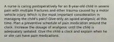 A nurse is caring postoperatively for an 8-year-old child in severe pain with multiple fractures and other trauma caused by a motor vehicle injury. Which is the most important consideration in managing the child's pain? Give only an opioid analgesic at this time. Plan a preventive schedule of pain medication around the clock. Increase the dosage of analgesic until the child is adequately sedated. Give the child a clock and explain when he or she can have pain medications.