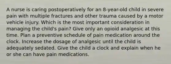 A nurse is caring postoperatively for an 8-year-old child in severe pain with multiple fractures and other trauma caused by a motor vehicle injury. Which is the most important consideration in managing the child's pain? Give only an opioid analgesic at this time. Plan a preventive schedule of pain medication around the clock. Increase the dosage of analgesic until the child is adequately sedated. Give the child a clock and explain when he or she can have pain medications.