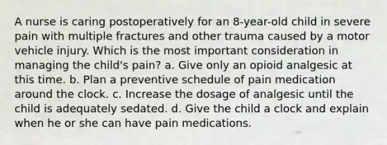 A nurse is caring postoperatively for an 8-year-old child in severe pain with multiple fractures and other trauma caused by a motor vehicle injury. Which is the most important consideration in managing the child's pain? a. Give only an opioid analgesic at this time. b. Plan a preventive schedule of pain medication around the clock. c. Increase the dosage of analgesic until the child is adequately sedated. d. Give the child a clock and explain when he or she can have pain medications.