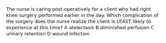 The nurse is caring post-operatively for a client who had right knee surgery performed earlier in the day. Which complication of the surgery does the nurse realize the client is LEAST likely to experience at this time? A atelectasis B diminished perfusion C urinary retention D wound infection