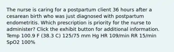 The nurse is caring for a postpartum client 36 hours after a cesarean birth who was just diagnosed with postpartum endometritis. Which prescription is priority for the nurse to administer? Click the exhibit button for additional information. Temp 100.9 F (38.3 C) 125/75 mm Hg HR 109/min RR 15/min SpO2 100%