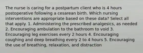 The nurse is caring for a postpartum client who is 4 hours postoperative following a cesarean birth. Which nursing interventions are appropriate based on these data? Select all that apply. 1. Administering the prescribed analgesics, as needed 2. Encouraging ambulation to the bathroom to void 3. Encouraging leg exercises every 2 hours 4. Encouraging coughing and deep breathing every 2 to 4 hours 5. Encouraging the use of breathing, relaxation, and distraction