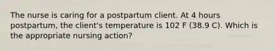 The nurse is caring for a postpartum client. At 4 hours postpartum, the client's temperature is 102 F (38.9 C). Which is the appropriate nursing action?