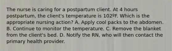 The nurse is caring for a postpartum client. At 4 hours postpartum, the client's temperature is 102ºF. Which is the appropriate nursing action? A. Apply cool packs to the abdomen. B. Continue to monitor the temperature. C. Remove the blanket from the client's bed. D. Notify the RN, who will then contact the primary health provider.