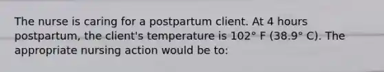 The nurse is caring for a postpartum client. At 4 hours postpartum, the client's temperature is 102° F (38.9° C). The appropriate nursing action would be to: