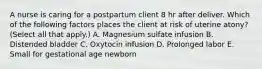 A nurse is caring for a postpartum client 8 hr after deliver. Which of the following factors places the client at risk of uterine atony? (Select all that apply.) A. Magnesium sulfate infusion B. Distended bladder C. Oxytocin infusion D. Prolonged labor E. Small for gestational age newborn