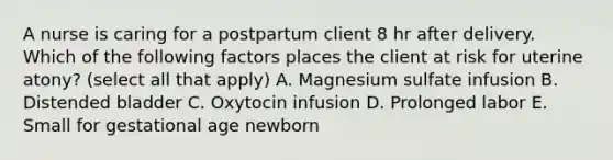 A nurse is caring for a postpartum client 8 hr after delivery. Which of the following factors places the client at risk for uterine atony? (select all that apply) A. Magnesium sulfate infusion B. Distended bladder C. Oxytocin infusion D. Prolonged labor E. Small for gestational age newborn