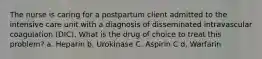 The nurse is caring for a postpartum client admitted to the intensive care unit with a diagnosis of disseminated intravascular coagulation (DIC). What is the drug of choice to treat this problem? a. Heparin b. Urokinase C. Aspirin C d. Warfarin