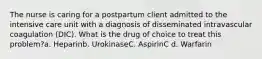 The nurse is caring for a postpartum client admitted to the intensive care unit with a diagnosis of disseminated intravascular coagulation (DIC). What is the drug of choice to treat this problem?a. Heparinb. UrokinaseC. AspirinC d. Warfarin