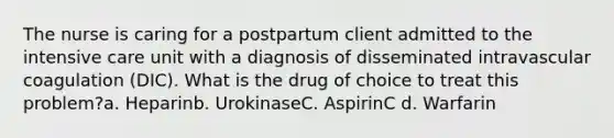 The nurse is caring for a postpartum client admitted to the intensive care unit with a diagnosis of disseminated intravascular coagulation (DIC). What is the drug of choice to treat this problem?a. Heparinb. UrokinaseC. AspirinC d. Warfarin