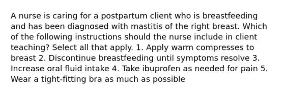 A nurse is caring for a postpartum client who is breastfeeding and has been diagnosed with mastitis of the right breast. Which of the following instructions should the nurse include in client teaching? Select all that apply. 1. Apply warm compresses to breast 2. Discontinue breastfeeding until symptoms resolve 3. Increase oral fluid intake 4. Take ibuprofen as needed for pain 5. Wear a tight-fitting bra as much as possible