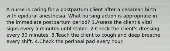 A nurse is caring for a postpartum client after a cesarean birth with epidural anesthesia. What nursing action is appropriate in the immediate postpartum period? 1.Assess the client's vital signs every 5 minutes until stable. 2.Check the client's dressing every 30 minutes. 3.Teach the client to cough and deep breathe every shift. 4.Check the perineal pad every hour.