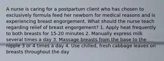 A nurse is caring for a postpartum client who has chosen to exclusively formula feed her newborn for medical reasons and is experiencing breast engorgement. What should the nurse teach regarding relief of breast engorgement? 1. Apply heat frequently to both breasts for 15-20 minutes 2. Manually express milk several times a day 3. Massage breasts from the base to the nipple 3 or 4 times a day 4. Use chilled, fresh cabbage leaves on breasts throughout the day