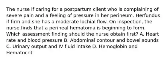 The nurse if caring for a postpartum client who is complaining of severe pain and a feeling of pressure in her perineum. Herfundus if firm and she has a moderate lochial flow. On inspection, the nurse finds that a perineal hematoma is beginning to form. Which assessment finding should the nurse obtain first? A. Heart rate and <a href='https://www.questionai.com/knowledge/kD0HacyPBr-blood-pressure' class='anchor-knowledge'>blood pressure</a> B. Abdominal contour and <a href='https://www.questionai.com/knowledge/kgoWaHLY7s-bowel-sounds' class='anchor-knowledge'>bowel sounds</a> C. Urinary output and IV fluid intake D. Hemoglobin and Hematocrit