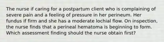 The nurse if caring for a postpartum client who is complaining of severe pain and a feeling of pressure in her perineum. Her fundus if firm and she has a moderate lochial flow. On inspection, the nurse finds that a perineal hematoma is beginning to form. Which assessment finding should the nurse obtain first?