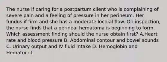 The nurse if caring for a postpartum client who is complaining of severe pain and a feeling of pressure in her perineum. Her fundus if firm and she has a moderate lochial flow. On inspection, the nurse finds that a perineal hematoma is beginning to form. Which assessment finding should the nurse obtain first? A.Heart rate and blood pressure B. Abdominal contour and bowel sounds C. Urinary output and IV fluid intake D. Hemoglobin and Hematocrit