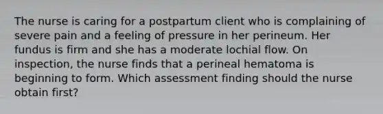 The nurse is caring for a postpartum client who is complaining of severe pain and a feeling of pressure in her perineum. Her fundus is firm and she has a moderate lochial flow. On inspection, the nurse finds that a perineal hematoma is beginning to form. Which assessment finding should the nurse obtain first?