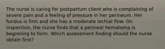 The nurse is caring for postpartum client who is complaining of severe pain and a feeling of pressure in her perineum. Her fundus is firm and she has a moderate lochial flow. On inspection, the nurse finds that a perineal hematoma is beginning to form. Which assessment finding should the nurse obtain first?