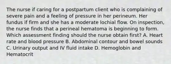 The nurse if caring for a postpartum client who is complaining of severe pain and a feeling of pressure in her perineum. Her fundus if firm and she has a moderate lochial flow. On inspection, the nurse finds that a perineal hematoma is beginning to form. Which assessment finding should the nurse obtain first? A. Heart rate and blood pressure B. Abdominal contour and bowel sounds C. Urinary output and IV fluid intake D. Hemoglobin and Hematocrit