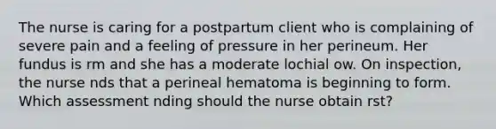 The nurse is caring for a postpartum client who is complaining of severe pain and a feeling of pressure in her perineum. Her fundus is rm and she has a moderate lochial ow. On inspection, the nurse nds that a perineal hematoma is beginning to form. Which assessment nding should the nurse obtain rst?