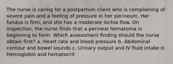 The nurse is caring for a postpartum client who is complaining of severe pain and a feeling of pressure in her perineum. Her fundus is firm, and she has a moderate lochia flow. On inspection, the nurse finds that a perineal hematoma is beginning to form. Which assessment finding should the nurse obtain first? a. Heart rate and blood pressure b. Abdominal contour and bowel sounds c. Urinary output and IV fluid intake d. Hemoglobin and hematocrit