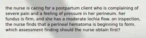 the nurse is caring for a postpartum client who is complaining of severe pain and a feeling of pressure in her perineum. her fundus is firm, and she has a moderate lochia flow. on inspection, the nurse finds that a perineal hematoma is beginning to form. which assessment finding should the nurse obtain first?