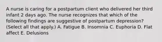 A nurse is caring for a postpartum client who delivered her third infant 2 days ago. The nurse recognizes that which of the following findings are suggestive of postpartum depression? (Select all that apply.) A. Fatigue B. Insomnia C. Euphoria D. Flat affect E. Delusions