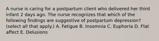 A nurse is caring for a postpartum client who delivered her third infant 2 days ago. The nurse recognizes that which of the following findings are suggestive of postpartum depression? (select all that apply.) A. Fatigue B. Insomnia C. Euphoria D. Flat affect E. Delusions