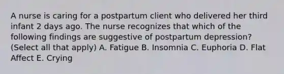 A nurse is caring for a postpartum client who delivered her third infant 2 days ago. The nurse recognizes that which of the following findings are suggestive of postpartum depression? (Select all that apply) A. Fatigue B. Insomnia C. Euphoria D. Flat Affect E. Crying