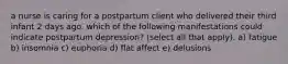 a nurse is caring for a postpartum client who delivered their third infant 2 days ago. which of the following manifestations could indicate postpartum depression? (select all that apply). a) fatigue b) insomnia c) euphoria d) flat affect e) delusions