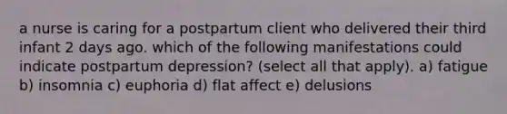 a nurse is caring for a postpartum client who delivered their third infant 2 days ago. which of the following manifestations could indicate postpartum depression? (select all that apply). a) fatigue b) insomnia c) euphoria d) flat affect e) delusions