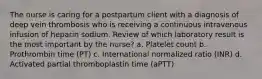 The nurse is caring for a postpartum client with a diagnosis of deep vein thrombosis who is receiving a continuous intravenous infusion of heparin sodium. Review of which laboratory result is the most important by the nurse? a. Platelet count b. Prothrombin time (PT) c. International normalized ratio (INR) d. Activated partial thromboplastin time (aPTT)