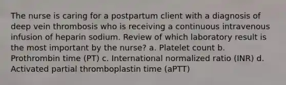 The nurse is caring for a postpartum client with a diagnosis of deep vein thrombosis who is receiving a continuous intravenous infusion of heparin sodium. Review of which laboratory result is the most important by the nurse? a. Platelet count b. Prothrombin time (PT) c. International normalized ratio (INR) d. Activated partial thromboplastin time (aPTT)