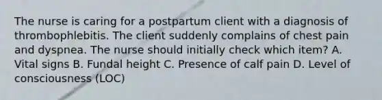 The nurse is caring for a postpartum client with a diagnosis of thrombophlebitis. The client suddenly complains of chest pain and dyspnea. The nurse should initially check which item? A. Vital signs B. Fundal height C. Presence of calf pain D. Level of consciousness (LOC)