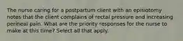 The nurse caring for a postpartum client with an episiotomy notes that the client complains of rectal pressure and increasing perineal pain. What are the priority responses for the nurse to make at this time? Select all that apply.