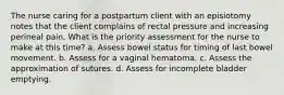 The nurse caring for a postpartum client with an episiotomy notes that the client complains of rectal pressure and increasing perineal pain. What is the priority assessment for the nurse to make at this time? a. Assess bowel status for timing of last bowel movement. b. Assess for a vaginal hematoma. c. Assess the approximation of sutures. d. Assess for incomplete bladder emptying.