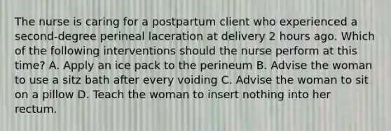 The nurse is caring for a postpartum client who experienced a second-degree perineal laceration at delivery 2 hours ago. Which of the following interventions should the nurse perform at this time? A. Apply an ice pack to the perineum B. Advise the woman to use a sitz bath after every voiding C. Advise the woman to sit on a pillow D. Teach the woman to insert nothing into her rectum.