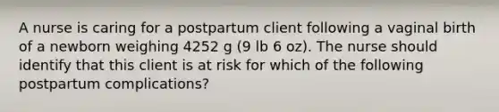 A nurse is caring for a postpartum client following a vaginal birth of a newborn weighing 4252 g (9 lb 6 oz). The nurse should identify that this client is at risk for which of the following postpartum complications?