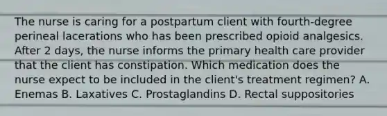 The nurse is caring for a postpartum client with fourth-degree perineal lacerations who has been prescribed opioid analgesics. After 2 days, the nurse informs the primary health care provider that the client has constipation. Which medication does the nurse expect to be included in the client's treatment regimen? A. Enemas B. Laxatives C. Prostaglandins D. Rectal suppositories