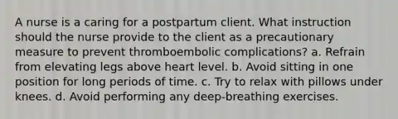 A nurse is a caring for a postpartum client. What instruction should the nurse provide to the client as a precautionary measure to prevent thromboembolic complications? a. Refrain from elevating legs above heart level. b. Avoid sitting in one position for long periods of time. c. Try to relax with pillows under knees. d. Avoid performing any deep-breathing exercises.