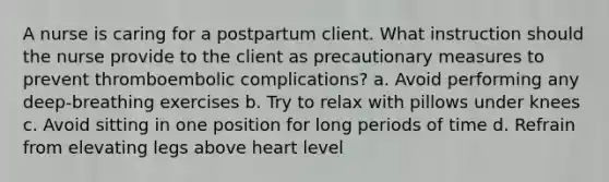 A nurse is caring for a postpartum client. What instruction should the nurse provide to the client as precautionary measures to prevent thromboembolic complications? a. Avoid performing any deep-breathing exercises b. Try to relax with pillows under knees c. Avoid sitting in one position for long periods of time d. Refrain from elevating legs above heart level