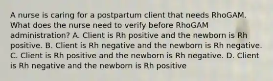 A nurse is caring for a postpartum client that needs RhoGAM. What does the nurse need to verify before RhoGAM administration? A. Client is Rh positive and the newborn is Rh positive. B. Client is Rh negative and the newborn is Rh negative. C. Client is Rh positive and the newborn is Rh negative. D. Client is Rh negative and the newborn is Rh positive