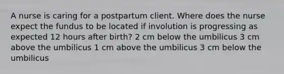 A nurse is caring for a postpartum client. Where does the nurse expect the fundus to be located if involution is progressing as expected 12 hours after birth? 2 cm below the umbilicus 3 cm above the umbilicus 1 cm above the umbilicus 3 cm below the umbilicus